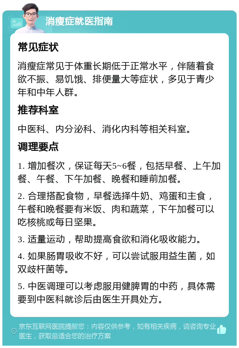 消瘦症就医指南 常见症状 消瘦症常见于体重长期低于正常水平，伴随着食欲不振、易饥饿、排便量大等症状，多见于青少年和中年人群。 推荐科室 中医科、内分泌科、消化内科等相关科室。 调理要点 1. 增加餐次，保证每天5~6餐，包括早餐、上午加餐、午餐、下午加餐、晚餐和睡前加餐。 2. 合理搭配食物，早餐选择牛奶、鸡蛋和主食，午餐和晚餐要有米饭、肉和蔬菜，下午加餐可以吃核桃或每日坚果。 3. 适量运动，帮助提高食欲和消化吸收能力。 4. 如果肠胃吸收不好，可以尝试服用益生菌，如双歧杆菌等。 5. 中医调理可以考虑服用健脾胃的中药，具体需要到中医科就诊后由医生开具处方。