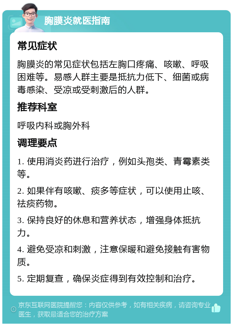 胸膜炎就医指南 常见症状 胸膜炎的常见症状包括左胸口疼痛、咳嗽、呼吸困难等。易感人群主要是抵抗力低下、细菌或病毒感染、受凉或受刺激后的人群。 推荐科室 呼吸内科或胸外科 调理要点 1. 使用消炎药进行治疗，例如头孢类、青霉素类等。 2. 如果伴有咳嗽、痰多等症状，可以使用止咳、祛痰药物。 3. 保持良好的休息和营养状态，增强身体抵抗力。 4. 避免受凉和刺激，注意保暖和避免接触有害物质。 5. 定期复查，确保炎症得到有效控制和治疗。