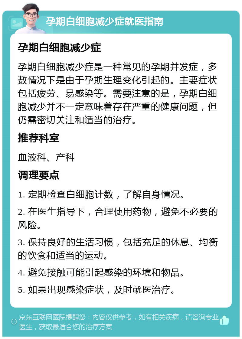 孕期白细胞减少症就医指南 孕期白细胞减少症 孕期白细胞减少症是一种常见的孕期并发症，多数情况下是由于孕期生理变化引起的。主要症状包括疲劳、易感染等。需要注意的是，孕期白细胞减少并不一定意味着存在严重的健康问题，但仍需密切关注和适当的治疗。 推荐科室 血液科、产科 调理要点 1. 定期检查白细胞计数，了解自身情况。 2. 在医生指导下，合理使用药物，避免不必要的风险。 3. 保持良好的生活习惯，包括充足的休息、均衡的饮食和适当的运动。 4. 避免接触可能引起感染的环境和物品。 5. 如果出现感染症状，及时就医治疗。