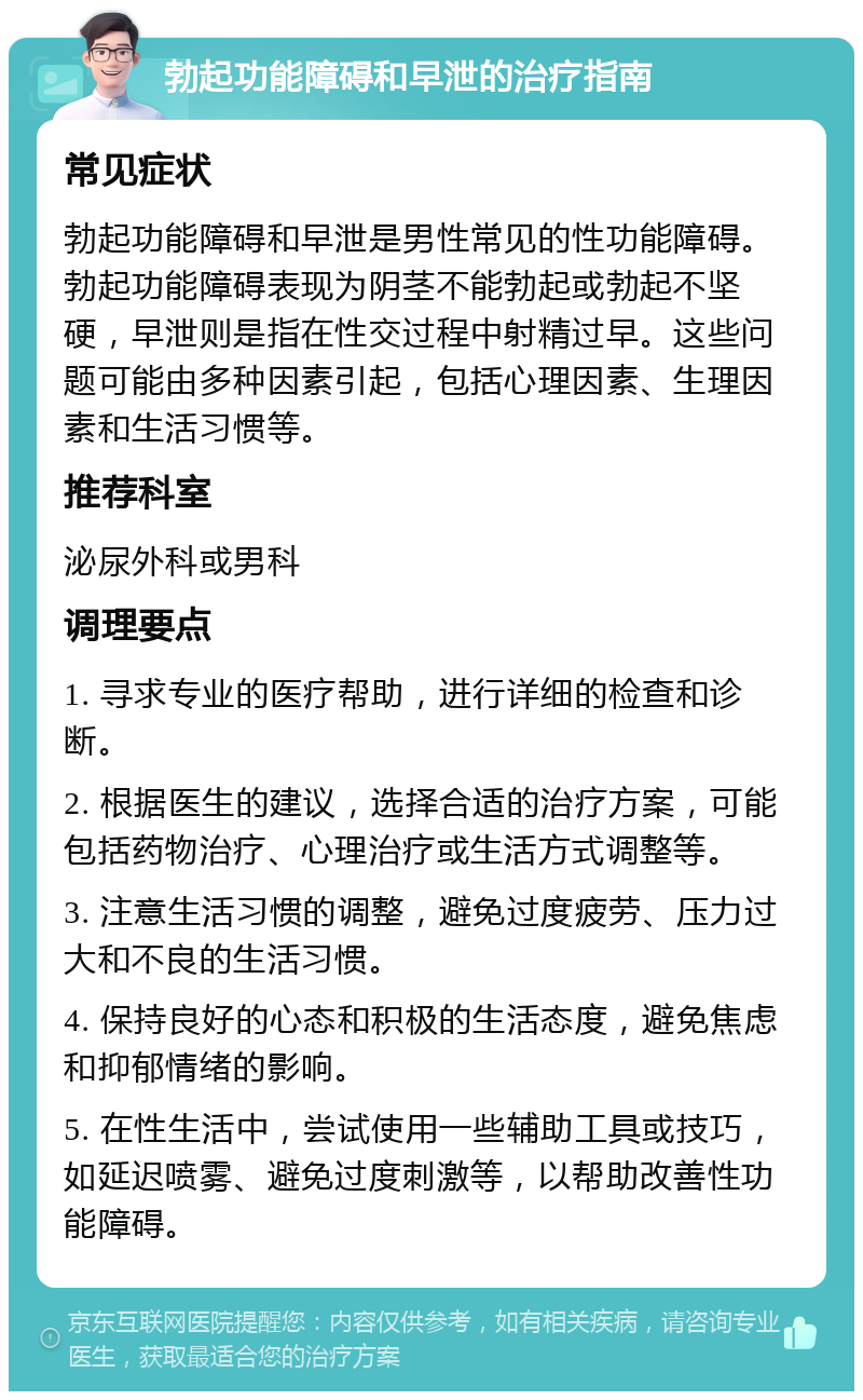 勃起功能障碍和早泄的治疗指南 常见症状 勃起功能障碍和早泄是男性常见的性功能障碍。勃起功能障碍表现为阴茎不能勃起或勃起不坚硬，早泄则是指在性交过程中射精过早。这些问题可能由多种因素引起，包括心理因素、生理因素和生活习惯等。 推荐科室 泌尿外科或男科 调理要点 1. 寻求专业的医疗帮助，进行详细的检查和诊断。 2. 根据医生的建议，选择合适的治疗方案，可能包括药物治疗、心理治疗或生活方式调整等。 3. 注意生活习惯的调整，避免过度疲劳、压力过大和不良的生活习惯。 4. 保持良好的心态和积极的生活态度，避免焦虑和抑郁情绪的影响。 5. 在性生活中，尝试使用一些辅助工具或技巧，如延迟喷雾、避免过度刺激等，以帮助改善性功能障碍。