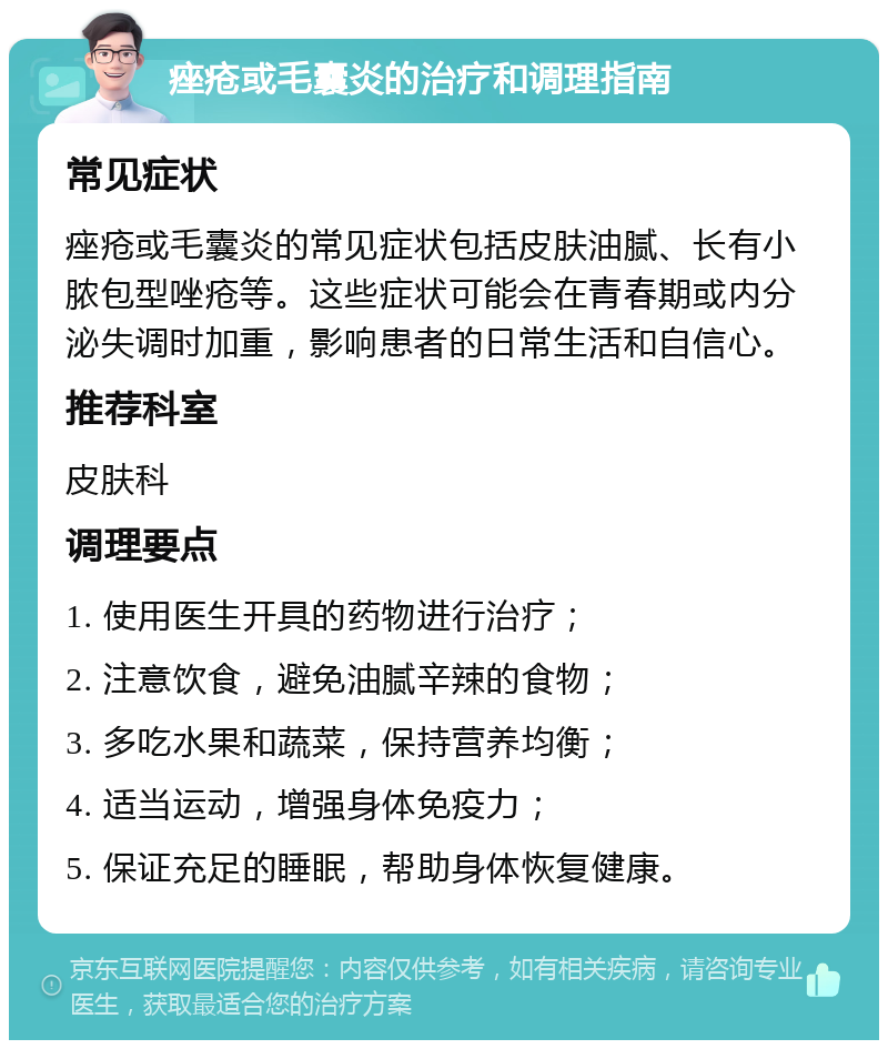 痤疮或毛囊炎的治疗和调理指南 常见症状 痤疮或毛囊炎的常见症状包括皮肤油腻、长有小脓包型唑疮等。这些症状可能会在青春期或内分泌失调时加重，影响患者的日常生活和自信心。 推荐科室 皮肤科 调理要点 1. 使用医生开具的药物进行治疗； 2. 注意饮食，避免油腻辛辣的食物； 3. 多吃水果和蔬菜，保持营养均衡； 4. 适当运动，增强身体免疫力； 5. 保证充足的睡眠，帮助身体恢复健康。