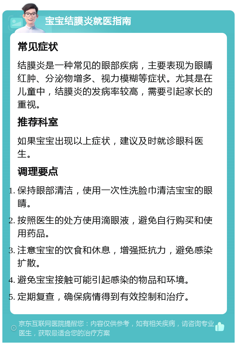 宝宝结膜炎就医指南 常见症状 结膜炎是一种常见的眼部疾病，主要表现为眼睛红肿、分泌物增多、视力模糊等症状。尤其是在儿童中，结膜炎的发病率较高，需要引起家长的重视。 推荐科室 如果宝宝出现以上症状，建议及时就诊眼科医生。 调理要点 保持眼部清洁，使用一次性洗脸巾清洁宝宝的眼睛。 按照医生的处方使用滴眼液，避免自行购买和使用药品。 注意宝宝的饮食和休息，增强抵抗力，避免感染扩散。 避免宝宝接触可能引起感染的物品和环境。 定期复查，确保病情得到有效控制和治疗。