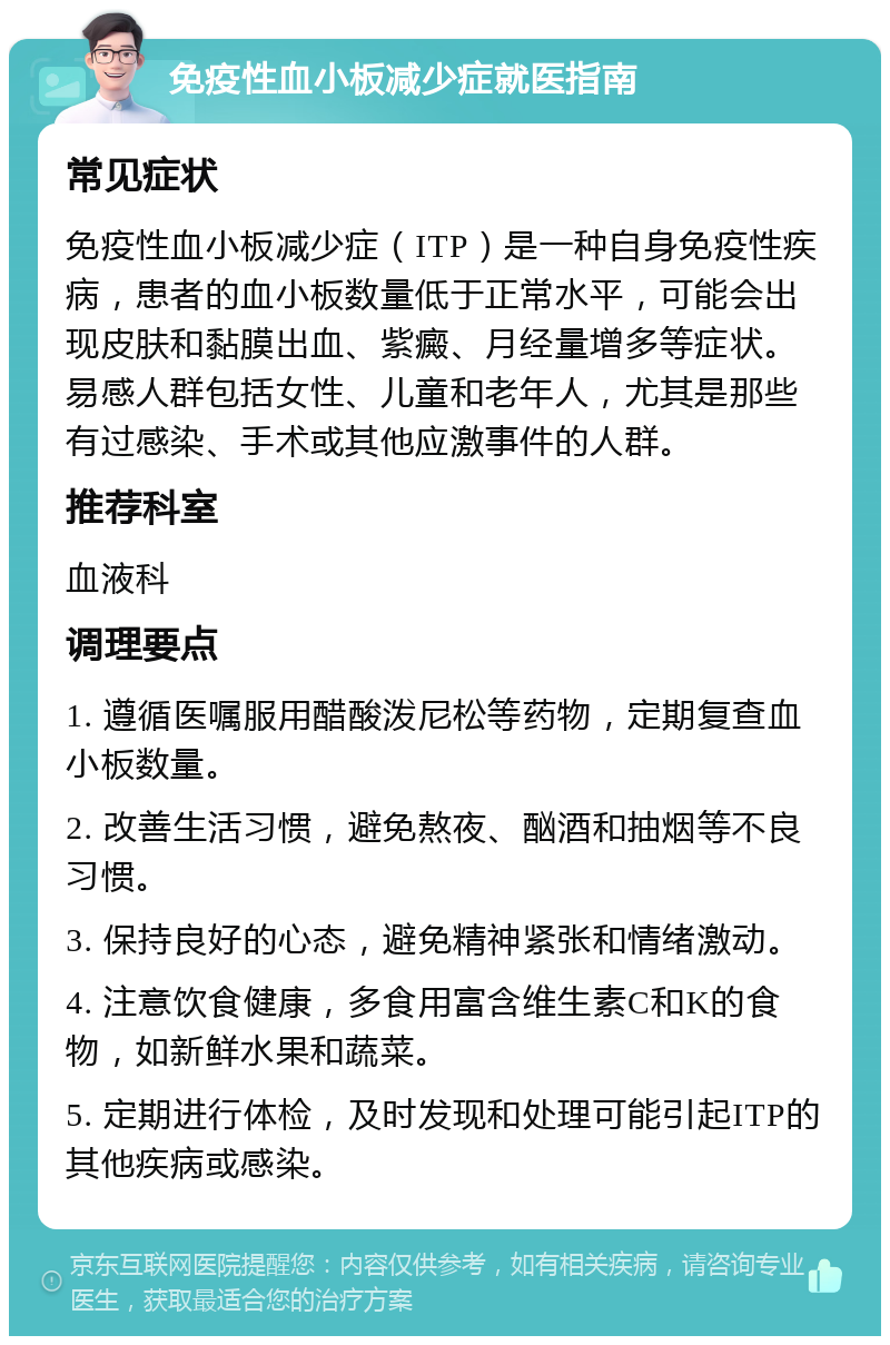 免疫性血小板减少症就医指南 常见症状 免疫性血小板减少症（ITP）是一种自身免疫性疾病，患者的血小板数量低于正常水平，可能会出现皮肤和黏膜出血、紫癜、月经量增多等症状。易感人群包括女性、儿童和老年人，尤其是那些有过感染、手术或其他应激事件的人群。 推荐科室 血液科 调理要点 1. 遵循医嘱服用醋酸泼尼松等药物，定期复查血小板数量。 2. 改善生活习惯，避免熬夜、酗酒和抽烟等不良习惯。 3. 保持良好的心态，避免精神紧张和情绪激动。 4. 注意饮食健康，多食用富含维生素C和K的食物，如新鲜水果和蔬菜。 5. 定期进行体检，及时发现和处理可能引起ITP的其他疾病或感染。