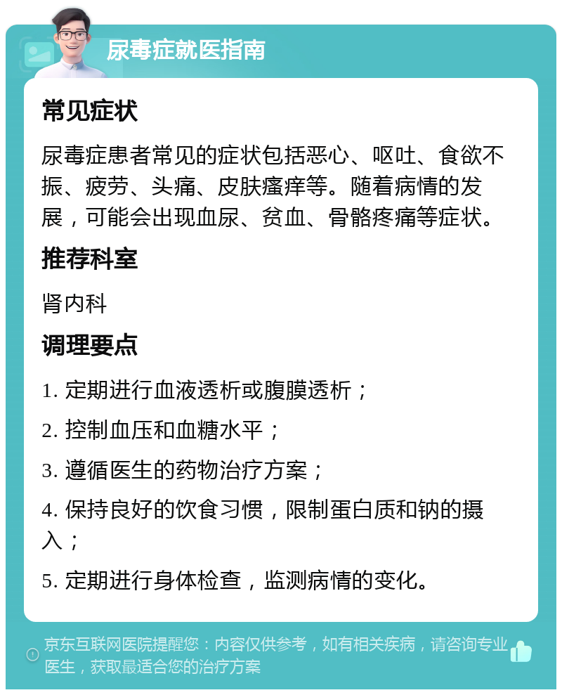 尿毒症就医指南 常见症状 尿毒症患者常见的症状包括恶心、呕吐、食欲不振、疲劳、头痛、皮肤瘙痒等。随着病情的发展，可能会出现血尿、贫血、骨骼疼痛等症状。 推荐科室 肾内科 调理要点 1. 定期进行血液透析或腹膜透析； 2. 控制血压和血糖水平； 3. 遵循医生的药物治疗方案； 4. 保持良好的饮食习惯，限制蛋白质和钠的摄入； 5. 定期进行身体检查，监测病情的变化。