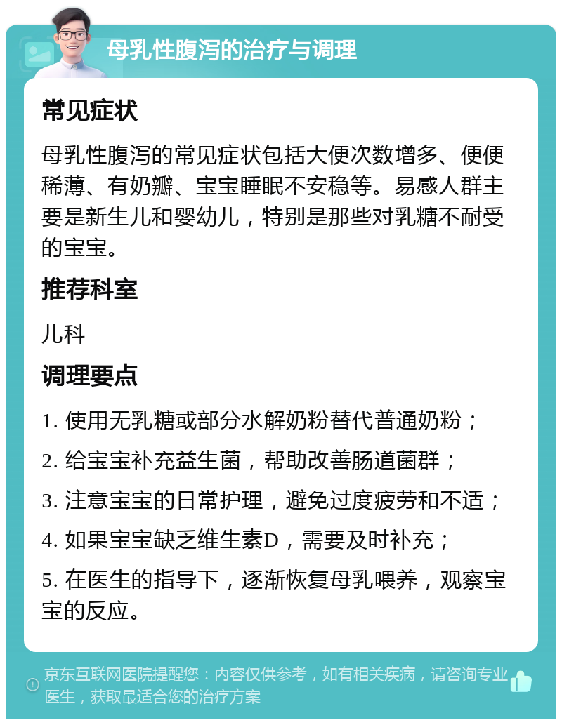 母乳性腹泻的治疗与调理 常见症状 母乳性腹泻的常见症状包括大便次数增多、便便稀薄、有奶瓣、宝宝睡眠不安稳等。易感人群主要是新生儿和婴幼儿，特别是那些对乳糖不耐受的宝宝。 推荐科室 儿科 调理要点 1. 使用无乳糖或部分水解奶粉替代普通奶粉； 2. 给宝宝补充益生菌，帮助改善肠道菌群； 3. 注意宝宝的日常护理，避免过度疲劳和不适； 4. 如果宝宝缺乏维生素D，需要及时补充； 5. 在医生的指导下，逐渐恢复母乳喂养，观察宝宝的反应。