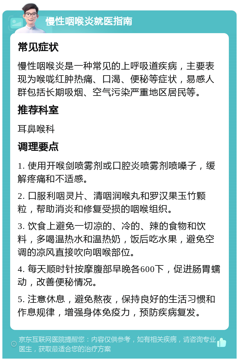 慢性咽喉炎就医指南 常见症状 慢性咽喉炎是一种常见的上呼吸道疾病，主要表现为喉咙红肿热痛、口渴、便秘等症状，易感人群包括长期吸烟、空气污染严重地区居民等。 推荐科室 耳鼻喉科 调理要点 1. 使用开喉剑喷雾剂或口腔炎喷雾剂喷嗓子，缓解疼痛和不适感。 2. 口服利咽灵片、清咽润喉丸和罗汉果玉竹颗粒，帮助消炎和修复受损的咽喉组织。 3. 饮食上避免一切凉的、冷的、辣的食物和饮料，多喝温热水和温热奶，饭后吃水果，避免空调的凉风直接吹向咽喉部位。 4. 每天顺时针按摩腹部早晚各600下，促进肠胃蠕动，改善便秘情况。 5. 注意休息，避免熬夜，保持良好的生活习惯和作息规律，增强身体免疫力，预防疾病复发。