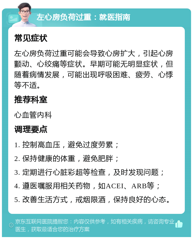 左心房负荷过重：就医指南 常见症状 左心房负荷过重可能会导致心房扩大，引起心房颤动、心绞痛等症状。早期可能无明显症状，但随着病情发展，可能出现呼吸困难、疲劳、心悸等不适。 推荐科室 心血管内科 调理要点 1. 控制高血压，避免过度劳累； 2. 保持健康的体重，避免肥胖； 3. 定期进行心脏彩超等检查，及时发现问题； 4. 遵医嘱服用相关药物，如ACEI、ARB等； 5. 改善生活方式，戒烟限酒，保持良好的心态。