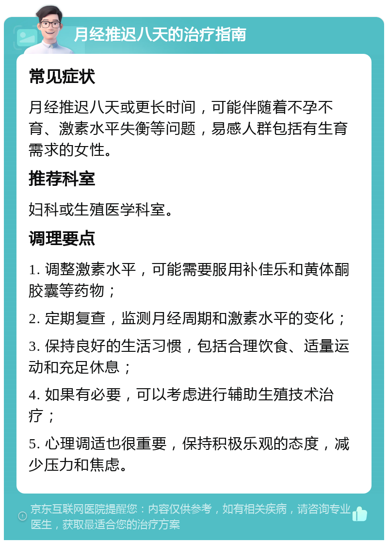 月经推迟八天的治疗指南 常见症状 月经推迟八天或更长时间，可能伴随着不孕不育、激素水平失衡等问题，易感人群包括有生育需求的女性。 推荐科室 妇科或生殖医学科室。 调理要点 1. 调整激素水平，可能需要服用补佳乐和黄体酮胶囊等药物； 2. 定期复查，监测月经周期和激素水平的变化； 3. 保持良好的生活习惯，包括合理饮食、适量运动和充足休息； 4. 如果有必要，可以考虑进行辅助生殖技术治疗； 5. 心理调适也很重要，保持积极乐观的态度，减少压力和焦虑。