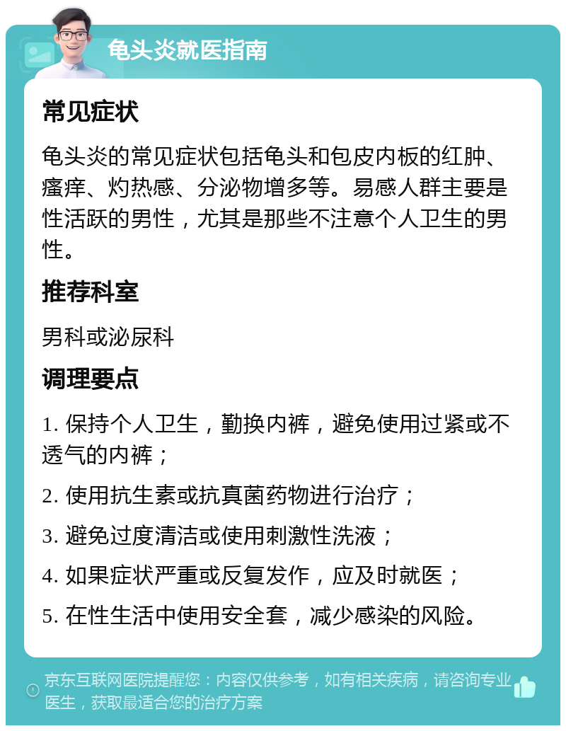 龟头炎就医指南 常见症状 龟头炎的常见症状包括龟头和包皮内板的红肿、瘙痒、灼热感、分泌物增多等。易感人群主要是性活跃的男性，尤其是那些不注意个人卫生的男性。 推荐科室 男科或泌尿科 调理要点 1. 保持个人卫生，勤换内裤，避免使用过紧或不透气的内裤； 2. 使用抗生素或抗真菌药物进行治疗； 3. 避免过度清洁或使用刺激性洗液； 4. 如果症状严重或反复发作，应及时就医； 5. 在性生活中使用安全套，减少感染的风险。