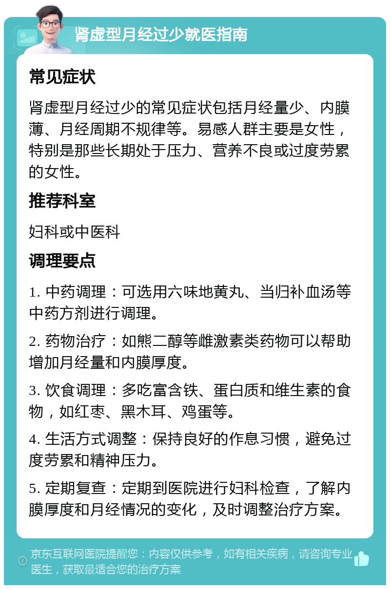 肾虚型月经过少就医指南 常见症状 肾虚型月经过少的常见症状包括月经量少、内膜薄、月经周期不规律等。易感人群主要是女性，特别是那些长期处于压力、营养不良或过度劳累的女性。 推荐科室 妇科或中医科 调理要点 1. 中药调理：可选用六味地黄丸、当归补血汤等中药方剂进行调理。 2. 药物治疗：如熊二醇等雌激素类药物可以帮助增加月经量和内膜厚度。 3. 饮食调理：多吃富含铁、蛋白质和维生素的食物，如红枣、黑木耳、鸡蛋等。 4. 生活方式调整：保持良好的作息习惯，避免过度劳累和精神压力。 5. 定期复查：定期到医院进行妇科检查，了解内膜厚度和月经情况的变化，及时调整治疗方案。