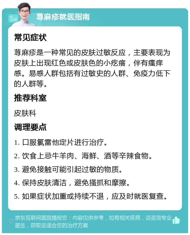 荨麻疹就医指南 常见症状 荨麻疹是一种常见的皮肤过敏反应，主要表现为皮肤上出现红色或皮肤色的小疙瘩，伴有瘙痒感。易感人群包括有过敏史的人群、免疫力低下的人群等。 推荐科室 皮肤科 调理要点 1. 口服氯雷他定片进行治疗。 2. 饮食上忌牛羊肉、海鲜、酒等辛辣食物。 3. 避免接触可能引起过敏的物质。 4. 保持皮肤清洁，避免搔抓和摩擦。 5. 如果症状加重或持续不退，应及时就医复查。