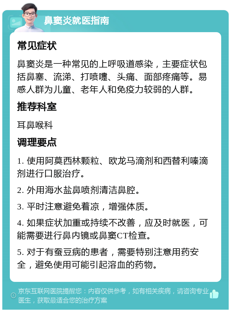 鼻窦炎就医指南 常见症状 鼻窦炎是一种常见的上呼吸道感染，主要症状包括鼻塞、流涕、打喷嚏、头痛、面部疼痛等。易感人群为儿童、老年人和免疫力较弱的人群。 推荐科室 耳鼻喉科 调理要点 1. 使用阿莫西林颗粒、欧龙马滴剂和西替利嗪滴剂进行口服治疗。 2. 外用海水盐鼻喷剂清洁鼻腔。 3. 平时注意避免着凉，增强体质。 4. 如果症状加重或持续不改善，应及时就医，可能需要进行鼻内镜或鼻窦CT检查。 5. 对于有蚕豆病的患者，需要特别注意用药安全，避免使用可能引起溶血的药物。