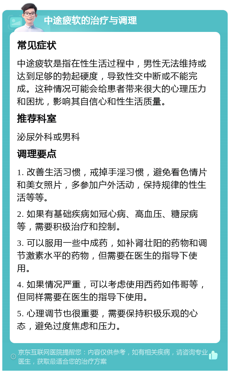 中途疲软的治疗与调理 常见症状 中途疲软是指在性生活过程中，男性无法维持或达到足够的勃起硬度，导致性交中断或不能完成。这种情况可能会给患者带来很大的心理压力和困扰，影响其自信心和性生活质量。 推荐科室 泌尿外科或男科 调理要点 1. 改善生活习惯，戒掉手淫习惯，避免看色情片和美女照片，多参加户外活动，保持规律的性生活等等。 2. 如果有基础疾病如冠心病、高血压、糖尿病等，需要积极治疗和控制。 3. 可以服用一些中成药，如补肾壮阳的药物和调节激素水平的药物，但需要在医生的指导下使用。 4. 如果情况严重，可以考虑使用西药如伟哥等，但同样需要在医生的指导下使用。 5. 心理调节也很重要，需要保持积极乐观的心态，避免过度焦虑和压力。