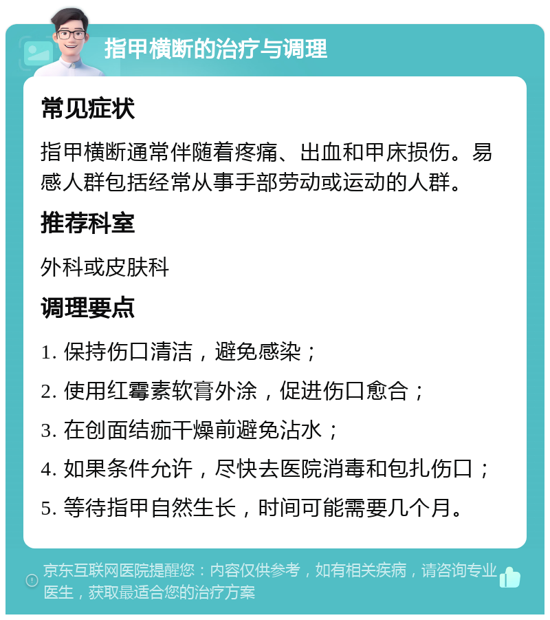 指甲横断的治疗与调理 常见症状 指甲横断通常伴随着疼痛、出血和甲床损伤。易感人群包括经常从事手部劳动或运动的人群。 推荐科室 外科或皮肤科 调理要点 1. 保持伤口清洁，避免感染； 2. 使用红霉素软膏外涂，促进伤口愈合； 3. 在创面结痂干燥前避免沾水； 4. 如果条件允许，尽快去医院消毒和包扎伤口； 5. 等待指甲自然生长，时间可能需要几个月。