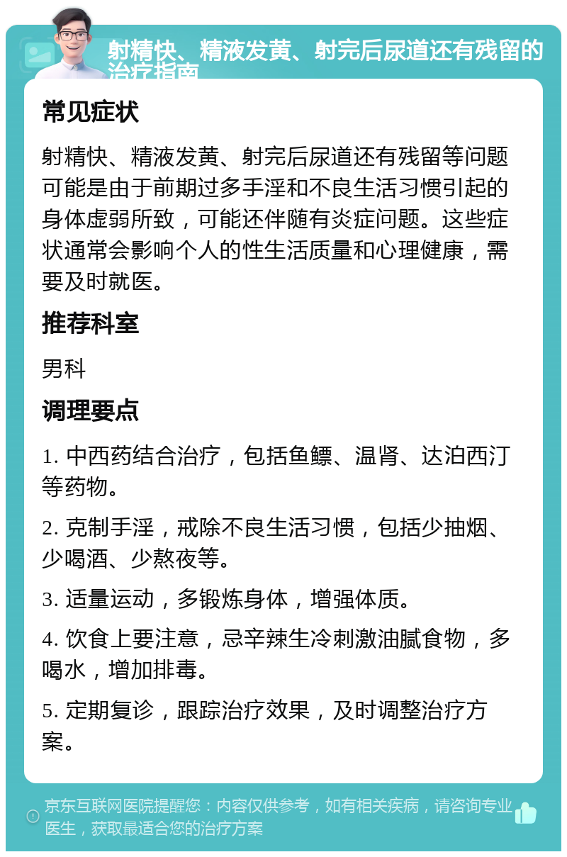 射精快、精液发黄、射完后尿道还有残留的治疗指南 常见症状 射精快、精液发黄、射完后尿道还有残留等问题可能是由于前期过多手淫和不良生活习惯引起的身体虚弱所致，可能还伴随有炎症问题。这些症状通常会影响个人的性生活质量和心理健康，需要及时就医。 推荐科室 男科 调理要点 1. 中西药结合治疗，包括鱼鳔、温肾、达泊西汀等药物。 2. 克制手淫，戒除不良生活习惯，包括少抽烟、少喝酒、少熬夜等。 3. 适量运动，多锻炼身体，增强体质。 4. 饮食上要注意，忌辛辣生冷刺激油腻食物，多喝水，增加排毒。 5. 定期复诊，跟踪治疗效果，及时调整治疗方案。