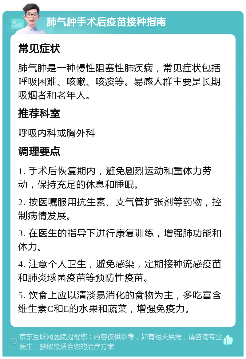 肺气肿手术后疫苗接种指南 常见症状 肺气肿是一种慢性阻塞性肺疾病，常见症状包括呼吸困难、咳嗽、咳痰等。易感人群主要是长期吸烟者和老年人。 推荐科室 呼吸内科或胸外科 调理要点 1. 手术后恢复期内，避免剧烈运动和重体力劳动，保持充足的休息和睡眠。 2. 按医嘱服用抗生素、支气管扩张剂等药物，控制病情发展。 3. 在医生的指导下进行康复训练，增强肺功能和体力。 4. 注意个人卫生，避免感染，定期接种流感疫苗和肺炎球菌疫苗等预防性疫苗。 5. 饮食上应以清淡易消化的食物为主，多吃富含维生素C和E的水果和蔬菜，增强免疫力。