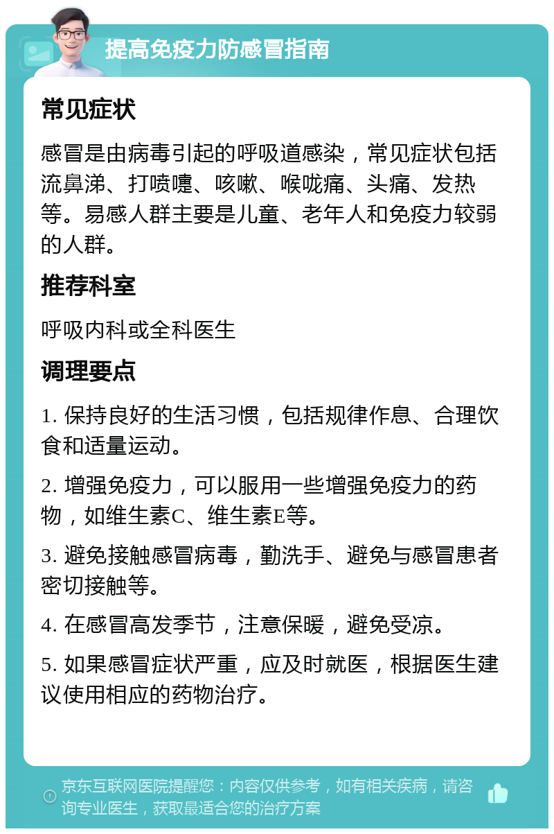 提高免疫力防感冒指南 常见症状 感冒是由病毒引起的呼吸道感染，常见症状包括流鼻涕、打喷嚏、咳嗽、喉咙痛、头痛、发热等。易感人群主要是儿童、老年人和免疫力较弱的人群。 推荐科室 呼吸内科或全科医生 调理要点 1. 保持良好的生活习惯，包括规律作息、合理饮食和适量运动。 2. 增强免疫力，可以服用一些增强免疫力的药物，如维生素C、维生素E等。 3. 避免接触感冒病毒，勤洗手、避免与感冒患者密切接触等。 4. 在感冒高发季节，注意保暖，避免受凉。 5. 如果感冒症状严重，应及时就医，根据医生建议使用相应的药物治疗。