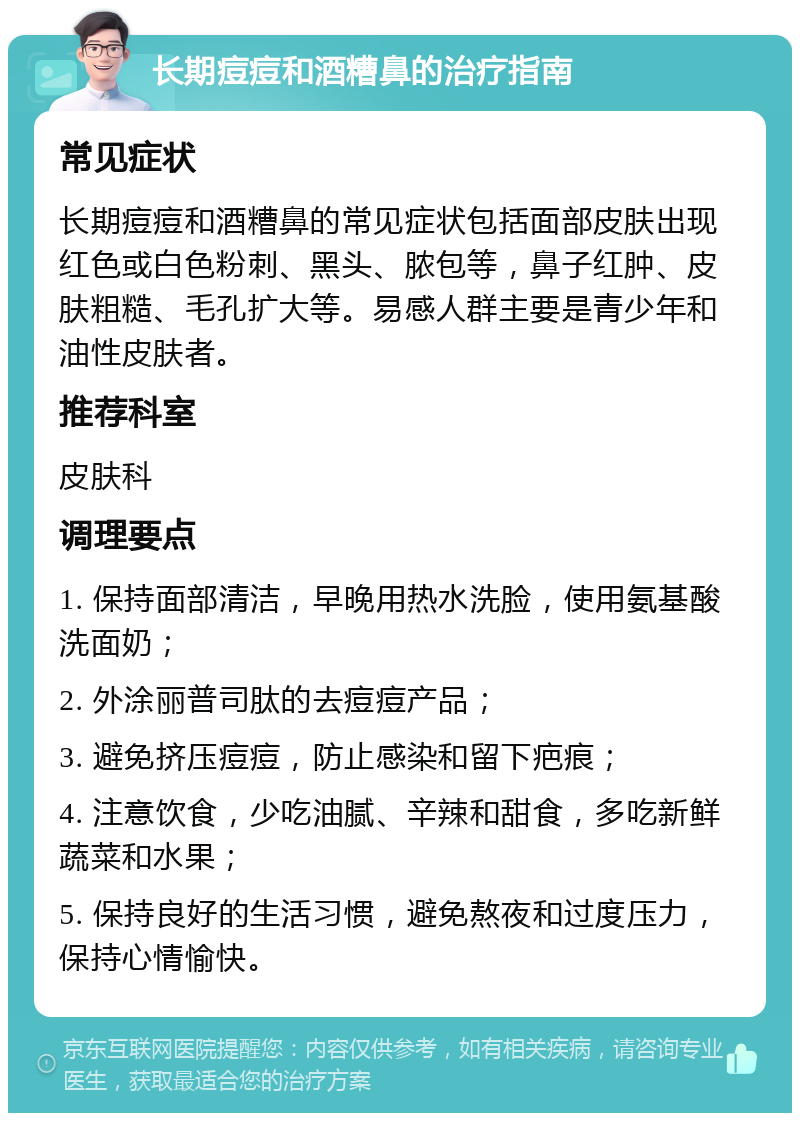 长期痘痘和酒糟鼻的治疗指南 常见症状 长期痘痘和酒糟鼻的常见症状包括面部皮肤出现红色或白色粉刺、黑头、脓包等，鼻子红肿、皮肤粗糙、毛孔扩大等。易感人群主要是青少年和油性皮肤者。 推荐科室 皮肤科 调理要点 1. 保持面部清洁，早晚用热水洗脸，使用氨基酸洗面奶； 2. 外涂丽普司肽的去痘痘产品； 3. 避免挤压痘痘，防止感染和留下疤痕； 4. 注意饮食，少吃油腻、辛辣和甜食，多吃新鲜蔬菜和水果； 5. 保持良好的生活习惯，避免熬夜和过度压力，保持心情愉快。