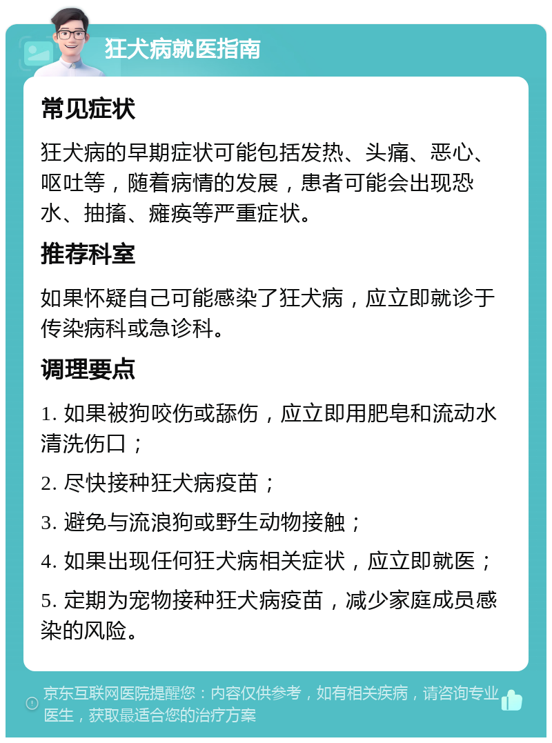 狂犬病就医指南 常见症状 狂犬病的早期症状可能包括发热、头痛、恶心、呕吐等，随着病情的发展，患者可能会出现恐水、抽搐、瘫痪等严重症状。 推荐科室 如果怀疑自己可能感染了狂犬病，应立即就诊于传染病科或急诊科。 调理要点 1. 如果被狗咬伤或舔伤，应立即用肥皂和流动水清洗伤口； 2. 尽快接种狂犬病疫苗； 3. 避免与流浪狗或野生动物接触； 4. 如果出现任何狂犬病相关症状，应立即就医； 5. 定期为宠物接种狂犬病疫苗，减少家庭成员感染的风险。