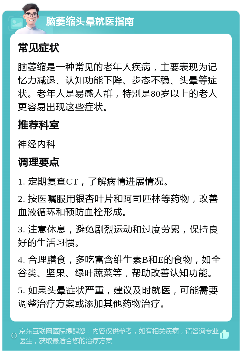 脑萎缩头晕就医指南 常见症状 脑萎缩是一种常见的老年人疾病，主要表现为记忆力减退、认知功能下降、步态不稳、头晕等症状。老年人是易感人群，特别是80岁以上的老人更容易出现这些症状。 推荐科室 神经内科 调理要点 1. 定期复查CT，了解病情进展情况。 2. 按医嘱服用银杏叶片和阿司匹林等药物，改善血液循环和预防血栓形成。 3. 注意休息，避免剧烈运动和过度劳累，保持良好的生活习惯。 4. 合理膳食，多吃富含维生素B和E的食物，如全谷类、坚果、绿叶蔬菜等，帮助改善认知功能。 5. 如果头晕症状严重，建议及时就医，可能需要调整治疗方案或添加其他药物治疗。