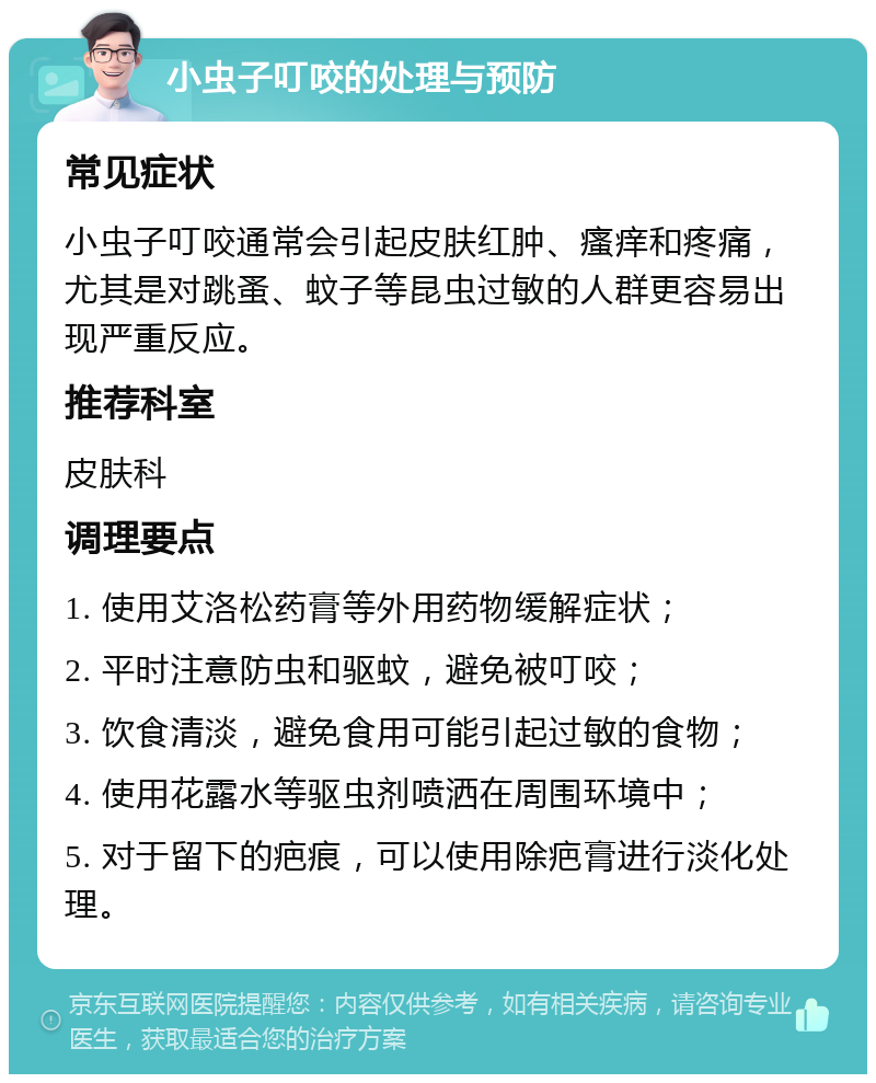 小虫子叮咬的处理与预防 常见症状 小虫子叮咬通常会引起皮肤红肿、瘙痒和疼痛，尤其是对跳蚤、蚊子等昆虫过敏的人群更容易出现严重反应。 推荐科室 皮肤科 调理要点 1. 使用艾洛松药膏等外用药物缓解症状； 2. 平时注意防虫和驱蚊，避免被叮咬； 3. 饮食清淡，避免食用可能引起过敏的食物； 4. 使用花露水等驱虫剂喷洒在周围环境中； 5. 对于留下的疤痕，可以使用除疤膏进行淡化处理。