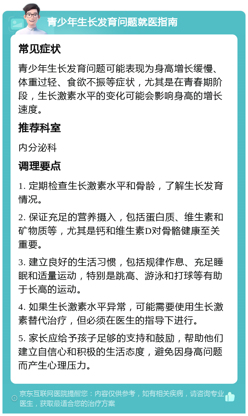 青少年生长发育问题就医指南 常见症状 青少年生长发育问题可能表现为身高增长缓慢、体重过轻、食欲不振等症状，尤其是在青春期阶段，生长激素水平的变化可能会影响身高的增长速度。 推荐科室 内分泌科 调理要点 1. 定期检查生长激素水平和骨龄，了解生长发育情况。 2. 保证充足的营养摄入，包括蛋白质、维生素和矿物质等，尤其是钙和维生素D对骨骼健康至关重要。 3. 建立良好的生活习惯，包括规律作息、充足睡眠和适量运动，特别是跳高、游泳和打球等有助于长高的运动。 4. 如果生长激素水平异常，可能需要使用生长激素替代治疗，但必须在医生的指导下进行。 5. 家长应给予孩子足够的支持和鼓励，帮助他们建立自信心和积极的生活态度，避免因身高问题而产生心理压力。