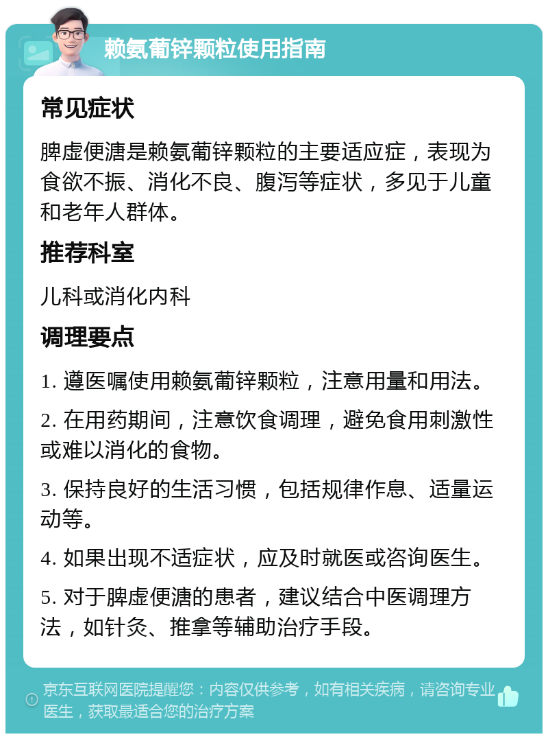 赖氨葡锌颗粒使用指南 常见症状 脾虚便溏是赖氨葡锌颗粒的主要适应症，表现为食欲不振、消化不良、腹泻等症状，多见于儿童和老年人群体。 推荐科室 儿科或消化内科 调理要点 1. 遵医嘱使用赖氨葡锌颗粒，注意用量和用法。 2. 在用药期间，注意饮食调理，避免食用刺激性或难以消化的食物。 3. 保持良好的生活习惯，包括规律作息、适量运动等。 4. 如果出现不适症状，应及时就医或咨询医生。 5. 对于脾虚便溏的患者，建议结合中医调理方法，如针灸、推拿等辅助治疗手段。