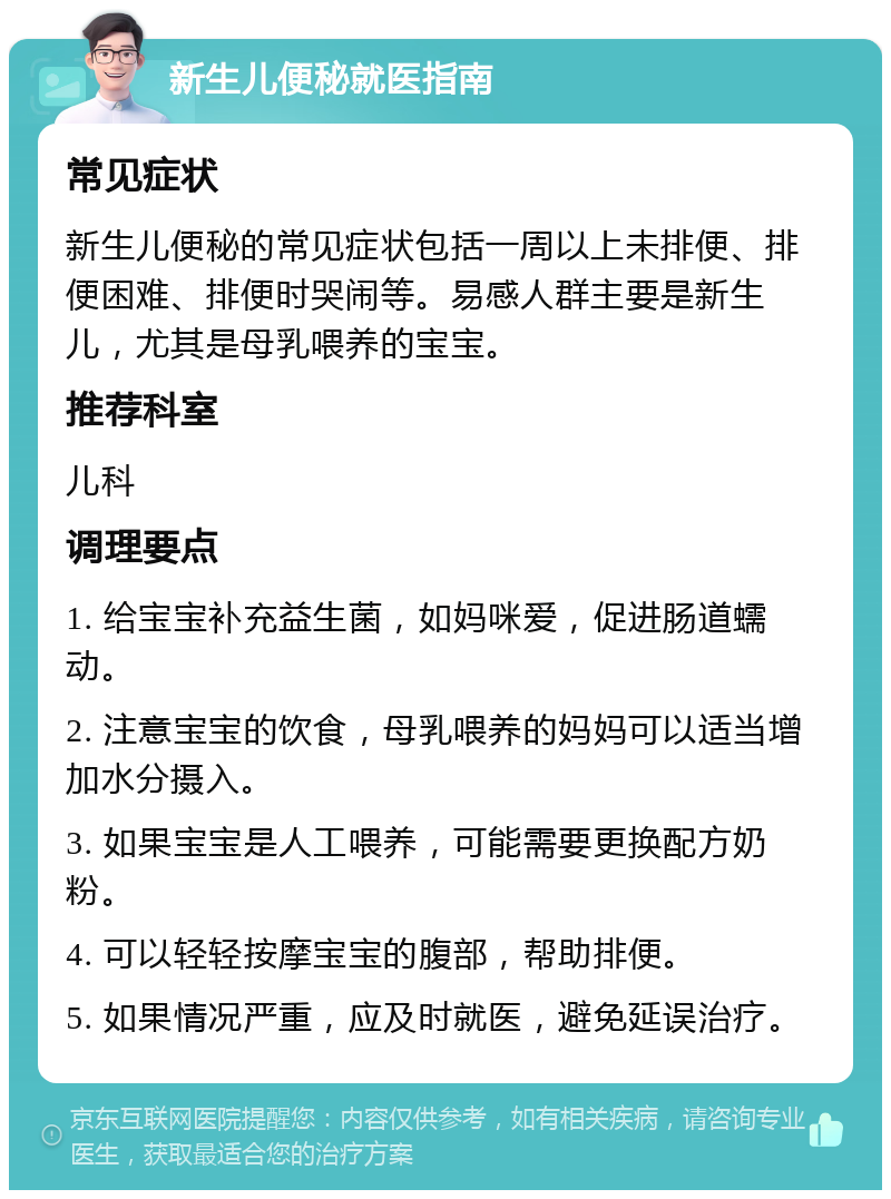 新生儿便秘就医指南 常见症状 新生儿便秘的常见症状包括一周以上未排便、排便困难、排便时哭闹等。易感人群主要是新生儿，尤其是母乳喂养的宝宝。 推荐科室 儿科 调理要点 1. 给宝宝补充益生菌，如妈咪爱，促进肠道蠕动。 2. 注意宝宝的饮食，母乳喂养的妈妈可以适当增加水分摄入。 3. 如果宝宝是人工喂养，可能需要更换配方奶粉。 4. 可以轻轻按摩宝宝的腹部，帮助排便。 5. 如果情况严重，应及时就医，避免延误治疗。