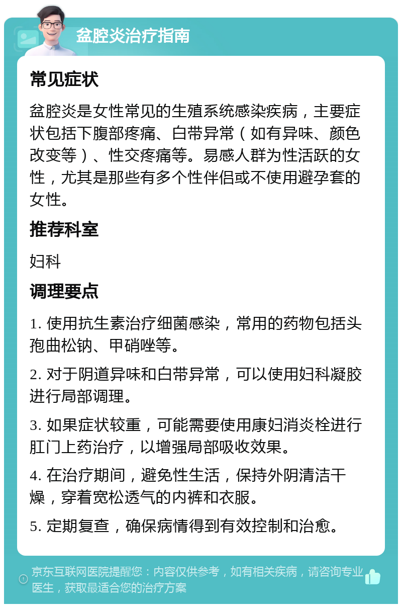 盆腔炎治疗指南 常见症状 盆腔炎是女性常见的生殖系统感染疾病，主要症状包括下腹部疼痛、白带异常（如有异味、颜色改变等）、性交疼痛等。易感人群为性活跃的女性，尤其是那些有多个性伴侣或不使用避孕套的女性。 推荐科室 妇科 调理要点 1. 使用抗生素治疗细菌感染，常用的药物包括头孢曲松钠、甲硝唑等。 2. 对于阴道异味和白带异常，可以使用妇科凝胶进行局部调理。 3. 如果症状较重，可能需要使用康妇消炎栓进行肛门上药治疗，以增强局部吸收效果。 4. 在治疗期间，避免性生活，保持外阴清洁干燥，穿着宽松透气的内裤和衣服。 5. 定期复查，确保病情得到有效控制和治愈。