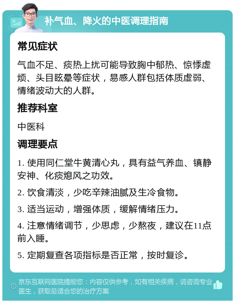 补气血、降火的中医调理指南 常见症状 气血不足、痰热上扰可能导致胸中郁热、惊悸虚烦、头目眩晕等症状，易感人群包括体质虚弱、情绪波动大的人群。 推荐科室 中医科 调理要点 1. 使用同仁堂牛黄清心丸，具有益气养血、镇静安神、化痰熄风之功效。 2. 饮食清淡，少吃辛辣油腻及生冷食物。 3. 适当运动，增强体质，缓解情绪压力。 4. 注意情绪调节，少思虑，少熬夜，建议在11点前入睡。 5. 定期复查各项指标是否正常，按时复诊。