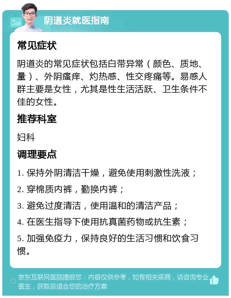 阴道炎就医指南 常见症状 阴道炎的常见症状包括白带异常（颜色、质地、量）、外阴瘙痒、灼热感、性交疼痛等。易感人群主要是女性，尤其是性生活活跃、卫生条件不佳的女性。 推荐科室 妇科 调理要点 1. 保持外阴清洁干燥，避免使用刺激性洗液； 2. 穿棉质内裤，勤换内裤； 3. 避免过度清洁，使用温和的清洁产品； 4. 在医生指导下使用抗真菌药物或抗生素； 5. 加强免疫力，保持良好的生活习惯和饮食习惯。