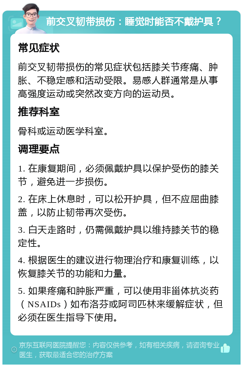 前交叉韧带损伤：睡觉时能否不戴护具？ 常见症状 前交叉韧带损伤的常见症状包括膝关节疼痛、肿胀、不稳定感和活动受限。易感人群通常是从事高强度运动或突然改变方向的运动员。 推荐科室 骨科或运动医学科室。 调理要点 1. 在康复期间，必须佩戴护具以保护受伤的膝关节，避免进一步损伤。 2. 在床上休息时，可以松开护具，但不应屈曲膝盖，以防止韧带再次受伤。 3. 白天走路时，仍需佩戴护具以维持膝关节的稳定性。 4. 根据医生的建议进行物理治疗和康复训练，以恢复膝关节的功能和力量。 5. 如果疼痛和肿胀严重，可以使用非甾体抗炎药（NSAIDs）如布洛芬或阿司匹林来缓解症状，但必须在医生指导下使用。