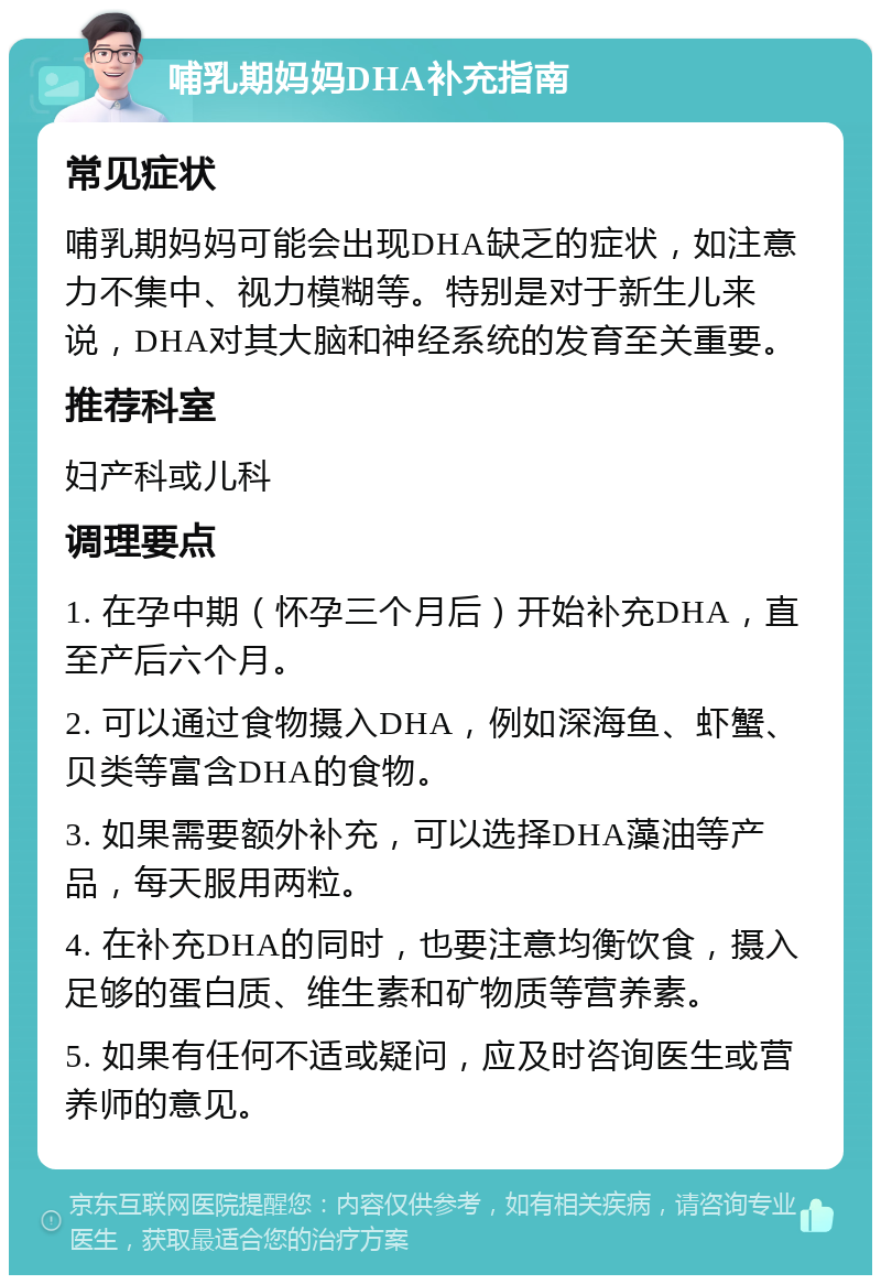 哺乳期妈妈DHA补充指南 常见症状 哺乳期妈妈可能会出现DHA缺乏的症状，如注意力不集中、视力模糊等。特别是对于新生儿来说，DHA对其大脑和神经系统的发育至关重要。 推荐科室 妇产科或儿科 调理要点 1. 在孕中期（怀孕三个月后）开始补充DHA，直至产后六个月。 2. 可以通过食物摄入DHA，例如深海鱼、虾蟹、贝类等富含DHA的食物。 3. 如果需要额外补充，可以选择DHA藻油等产品，每天服用两粒。 4. 在补充DHA的同时，也要注意均衡饮食，摄入足够的蛋白质、维生素和矿物质等营养素。 5. 如果有任何不适或疑问，应及时咨询医生或营养师的意见。