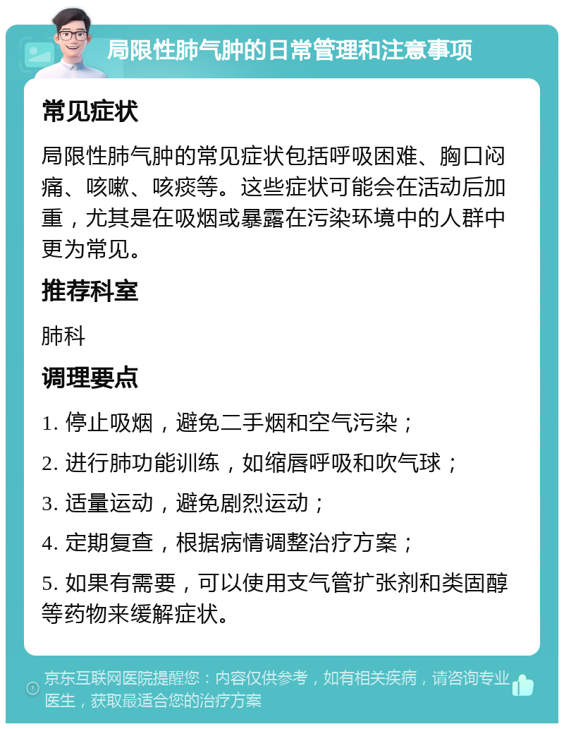 局限性肺气肿的日常管理和注意事项 常见症状 局限性肺气肿的常见症状包括呼吸困难、胸口闷痛、咳嗽、咳痰等。这些症状可能会在活动后加重，尤其是在吸烟或暴露在污染环境中的人群中更为常见。 推荐科室 肺科 调理要点 1. 停止吸烟，避免二手烟和空气污染； 2. 进行肺功能训练，如缩唇呼吸和吹气球； 3. 适量运动，避免剧烈运动； 4. 定期复查，根据病情调整治疗方案； 5. 如果有需要，可以使用支气管扩张剂和类固醇等药物来缓解症状。