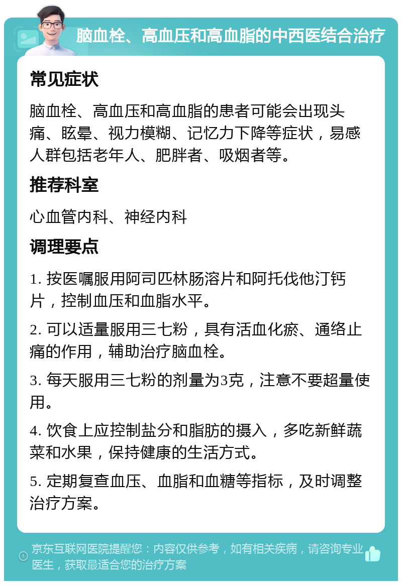 脑血栓、高血压和高血脂的中西医结合治疗 常见症状 脑血栓、高血压和高血脂的患者可能会出现头痛、眩晕、视力模糊、记忆力下降等症状，易感人群包括老年人、肥胖者、吸烟者等。 推荐科室 心血管内科、神经内科 调理要点 1. 按医嘱服用阿司匹林肠溶片和阿托伐他汀钙片，控制血压和血脂水平。 2. 可以适量服用三七粉，具有活血化瘀、通络止痛的作用，辅助治疗脑血栓。 3. 每天服用三七粉的剂量为3克，注意不要超量使用。 4. 饮食上应控制盐分和脂肪的摄入，多吃新鲜蔬菜和水果，保持健康的生活方式。 5. 定期复查血压、血脂和血糖等指标，及时调整治疗方案。