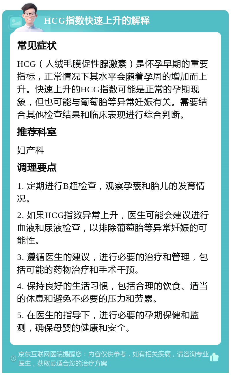 HCG指数快速上升的解释 常见症状 HCG（人绒毛膜促性腺激素）是怀孕早期的重要指标，正常情况下其水平会随着孕周的增加而上升。快速上升的HCG指数可能是正常的孕期现象，但也可能与葡萄胎等异常妊娠有关。需要结合其他检查结果和临床表现进行综合判断。 推荐科室 妇产科 调理要点 1. 定期进行B超检查，观察孕囊和胎儿的发育情况。 2. 如果HCG指数异常上升，医生可能会建议进行血液和尿液检查，以排除葡萄胎等异常妊娠的可能性。 3. 遵循医生的建议，进行必要的治疗和管理，包括可能的药物治疗和手术干预。 4. 保持良好的生活习惯，包括合理的饮食、适当的休息和避免不必要的压力和劳累。 5. 在医生的指导下，进行必要的孕期保健和监测，确保母婴的健康和安全。