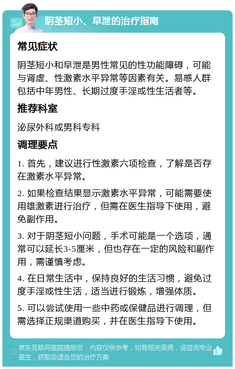 阴茎短小、早泄的治疗指南 常见症状 阴茎短小和早泄是男性常见的性功能障碍，可能与肾虚、性激素水平异常等因素有关。易感人群包括中年男性、长期过度手淫或性生活者等。 推荐科室 泌尿外科或男科专科 调理要点 1. 首先，建议进行性激素六项检查，了解是否存在激素水平异常。 2. 如果检查结果显示激素水平异常，可能需要使用雄激素进行治疗，但需在医生指导下使用，避免副作用。 3. 对于阴茎短小问题，手术可能是一个选项，通常可以延长3-5厘米，但也存在一定的风险和副作用，需谨慎考虑。 4. 在日常生活中，保持良好的生活习惯，避免过度手淫或性生活，适当进行锻炼，增强体质。 5. 可以尝试使用一些中药或保健品进行调理，但需选择正规渠道购买，并在医生指导下使用。