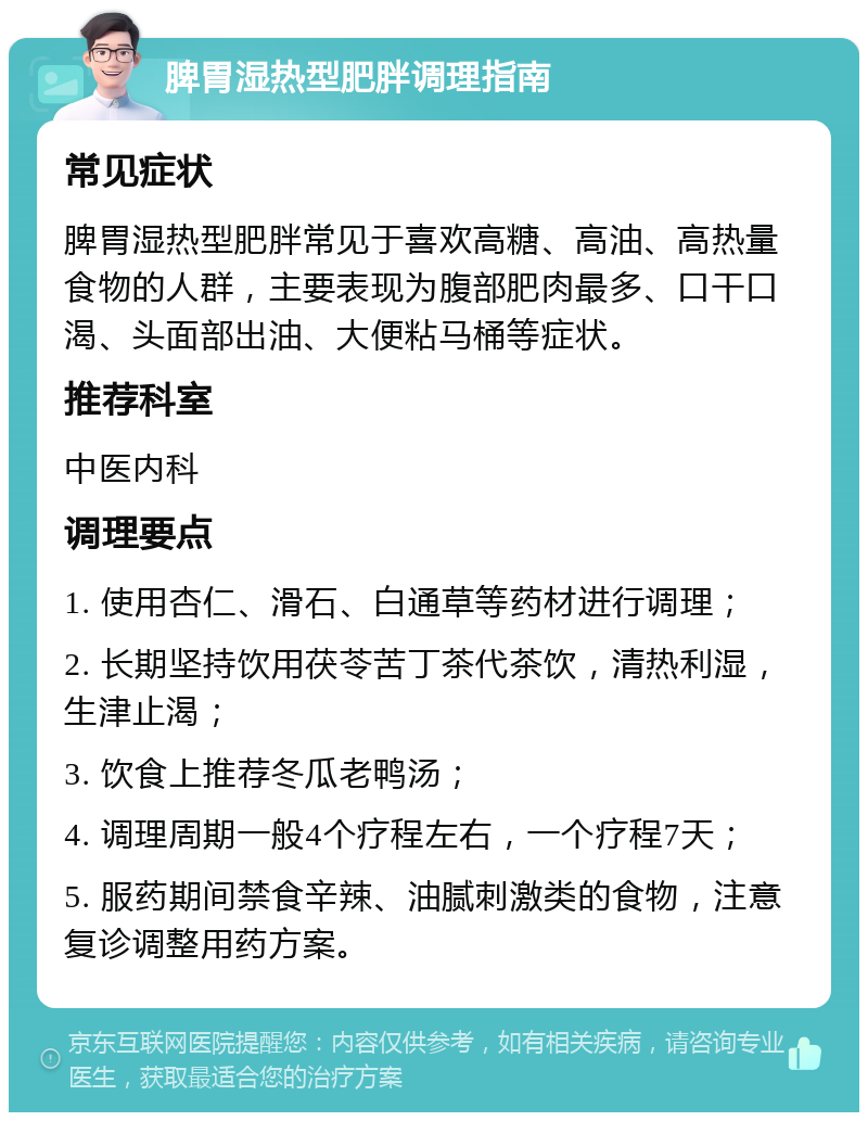 脾胃湿热型肥胖调理指南 常见症状 脾胃湿热型肥胖常见于喜欢高糖、高油、高热量食物的人群，主要表现为腹部肥肉最多、口干口渴、头面部出油、大便粘马桶等症状。 推荐科室 中医内科 调理要点 1. 使用杏仁、滑石、白通草等药材进行调理； 2. 长期坚持饮用茯苓苦丁茶代茶饮，清热利湿，生津止渴； 3. 饮食上推荐冬瓜老鸭汤； 4. 调理周期一般4个疗程左右，一个疗程7天； 5. 服药期间禁食辛辣、油腻刺激类的食物，注意复诊调整用药方案。