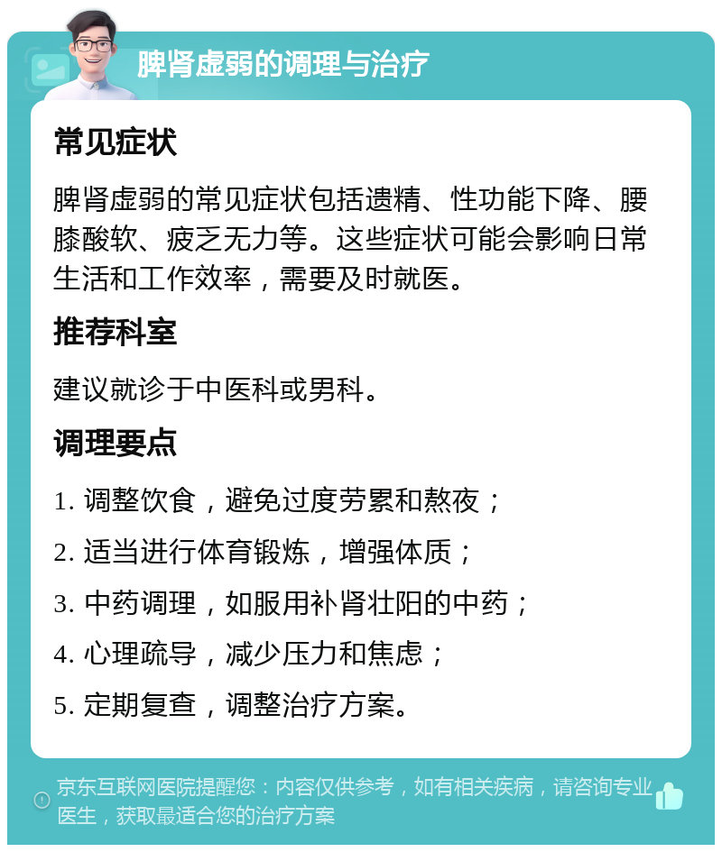 脾肾虚弱的调理与治疗 常见症状 脾肾虚弱的常见症状包括遗精、性功能下降、腰膝酸软、疲乏无力等。这些症状可能会影响日常生活和工作效率，需要及时就医。 推荐科室 建议就诊于中医科或男科。 调理要点 1. 调整饮食，避免过度劳累和熬夜； 2. 适当进行体育锻炼，增强体质； 3. 中药调理，如服用补肾壮阳的中药； 4. 心理疏导，减少压力和焦虑； 5. 定期复查，调整治疗方案。