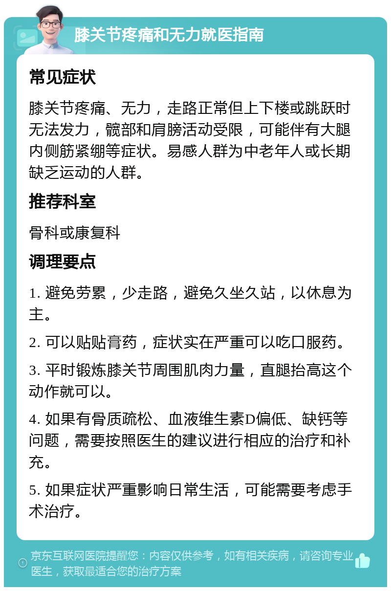 膝关节疼痛和无力就医指南 常见症状 膝关节疼痛、无力，走路正常但上下楼或跳跃时无法发力，髋部和肩膀活动受限，可能伴有大腿内侧筋紧绷等症状。易感人群为中老年人或长期缺乏运动的人群。 推荐科室 骨科或康复科 调理要点 1. 避免劳累，少走路，避免久坐久站，以休息为主。 2. 可以贴贴膏药，症状实在严重可以吃口服药。 3. 平时锻炼膝关节周围肌肉力量，直腿抬高这个动作就可以。 4. 如果有骨质疏松、血液维生素D偏低、缺钙等问题，需要按照医生的建议进行相应的治疗和补充。 5. 如果症状严重影响日常生活，可能需要考虑手术治疗。