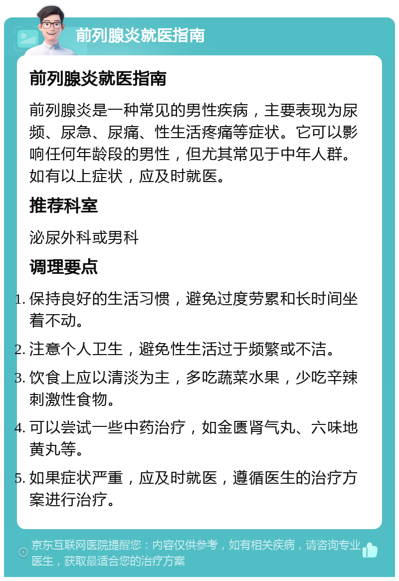 前列腺炎就医指南 前列腺炎就医指南 前列腺炎是一种常见的男性疾病，主要表现为尿频、尿急、尿痛、性生活疼痛等症状。它可以影响任何年龄段的男性，但尤其常见于中年人群。如有以上症状，应及时就医。 推荐科室 泌尿外科或男科 调理要点 保持良好的生活习惯，避免过度劳累和长时间坐着不动。 注意个人卫生，避免性生活过于频繁或不洁。 饮食上应以清淡为主，多吃蔬菜水果，少吃辛辣刺激性食物。 可以尝试一些中药治疗，如金匮肾气丸、六味地黄丸等。 如果症状严重，应及时就医，遵循医生的治疗方案进行治疗。