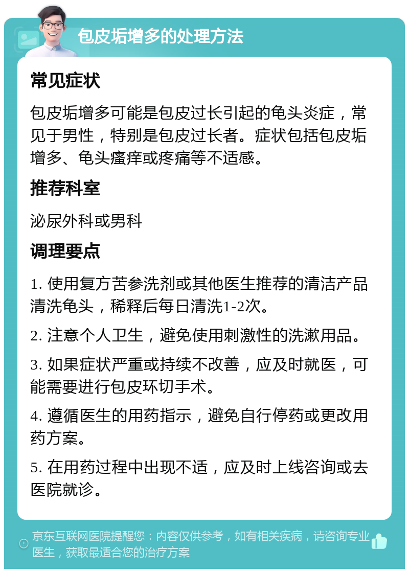 包皮垢增多的处理方法 常见症状 包皮垢增多可能是包皮过长引起的龟头炎症，常见于男性，特别是包皮过长者。症状包括包皮垢增多、龟头瘙痒或疼痛等不适感。 推荐科室 泌尿外科或男科 调理要点 1. 使用复方苦参洗剂或其他医生推荐的清洁产品清洗龟头，稀释后每日清洗1-2次。 2. 注意个人卫生，避免使用刺激性的洗漱用品。 3. 如果症状严重或持续不改善，应及时就医，可能需要进行包皮环切手术。 4. 遵循医生的用药指示，避免自行停药或更改用药方案。 5. 在用药过程中出现不适，应及时上线咨询或去医院就诊。