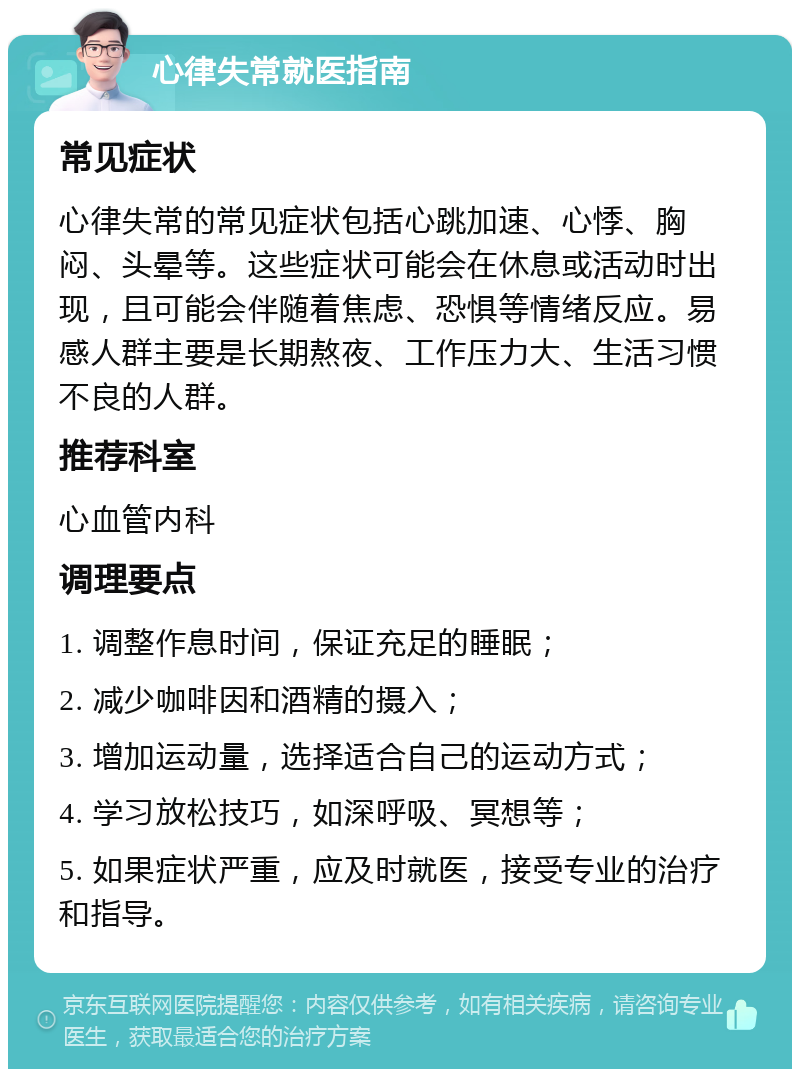 心律失常就医指南 常见症状 心律失常的常见症状包括心跳加速、心悸、胸闷、头晕等。这些症状可能会在休息或活动时出现，且可能会伴随着焦虑、恐惧等情绪反应。易感人群主要是长期熬夜、工作压力大、生活习惯不良的人群。 推荐科室 心血管内科 调理要点 1. 调整作息时间，保证充足的睡眠； 2. 减少咖啡因和酒精的摄入； 3. 增加运动量，选择适合自己的运动方式； 4. 学习放松技巧，如深呼吸、冥想等； 5. 如果症状严重，应及时就医，接受专业的治疗和指导。