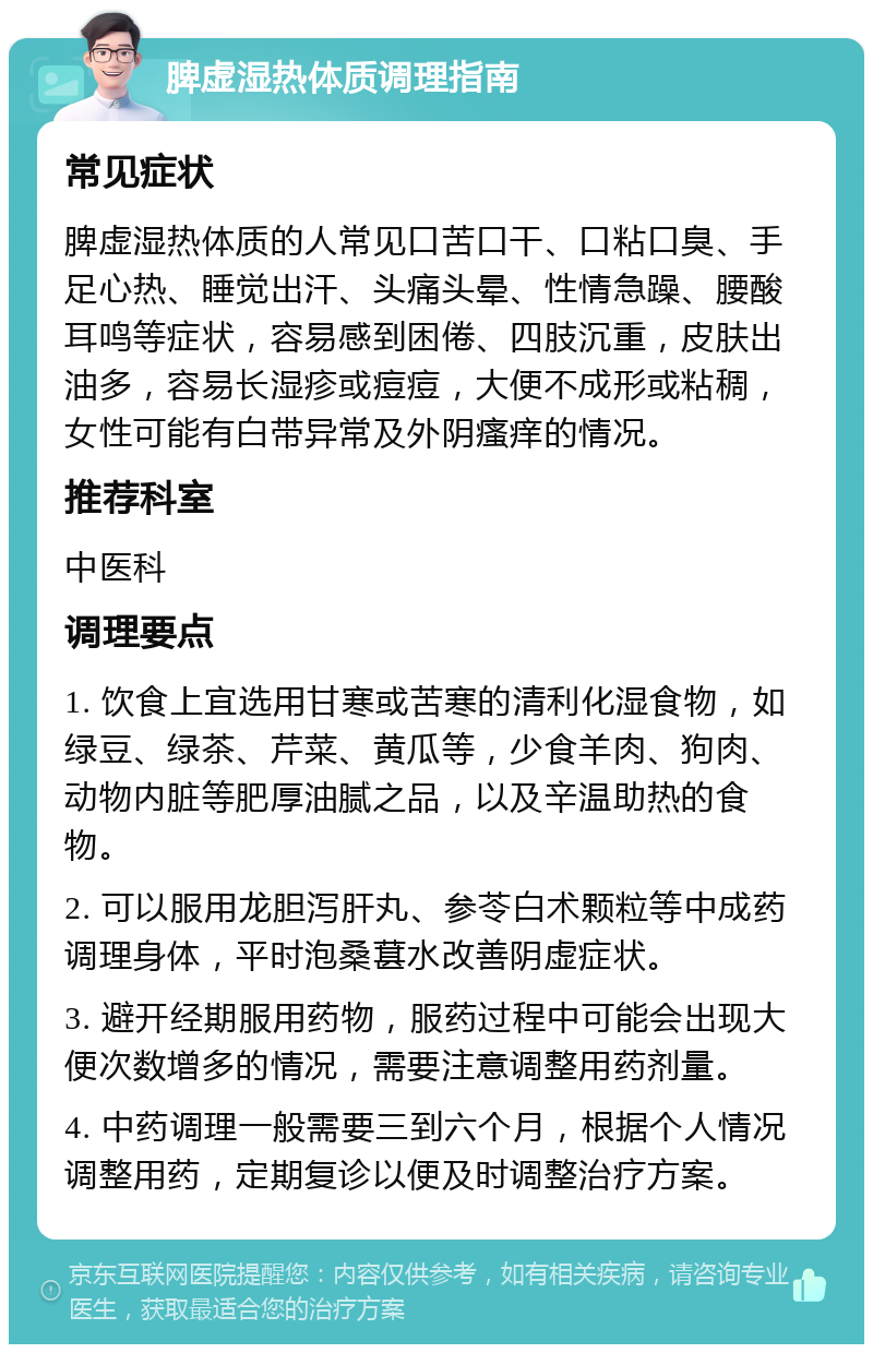 脾虚湿热体质调理指南 常见症状 脾虚湿热体质的人常见口苦口干、口粘口臭、手足心热、睡觉出汗、头痛头晕、性情急躁、腰酸耳鸣等症状，容易感到困倦、四肢沉重，皮肤出油多，容易长湿疹或痘痘，大便不成形或粘稠，女性可能有白带异常及外阴瘙痒的情况。 推荐科室 中医科 调理要点 1. 饮食上宜选用甘寒或苦寒的清利化湿食物，如绿豆、绿茶、芹菜、黄瓜等，少食羊肉、狗肉、动物内脏等肥厚油腻之品，以及辛温助热的食物。 2. 可以服用龙胆泻肝丸、参苓白术颗粒等中成药调理身体，平时泡桑葚水改善阴虚症状。 3. 避开经期服用药物，服药过程中可能会出现大便次数增多的情况，需要注意调整用药剂量。 4. 中药调理一般需要三到六个月，根据个人情况调整用药，定期复诊以便及时调整治疗方案。