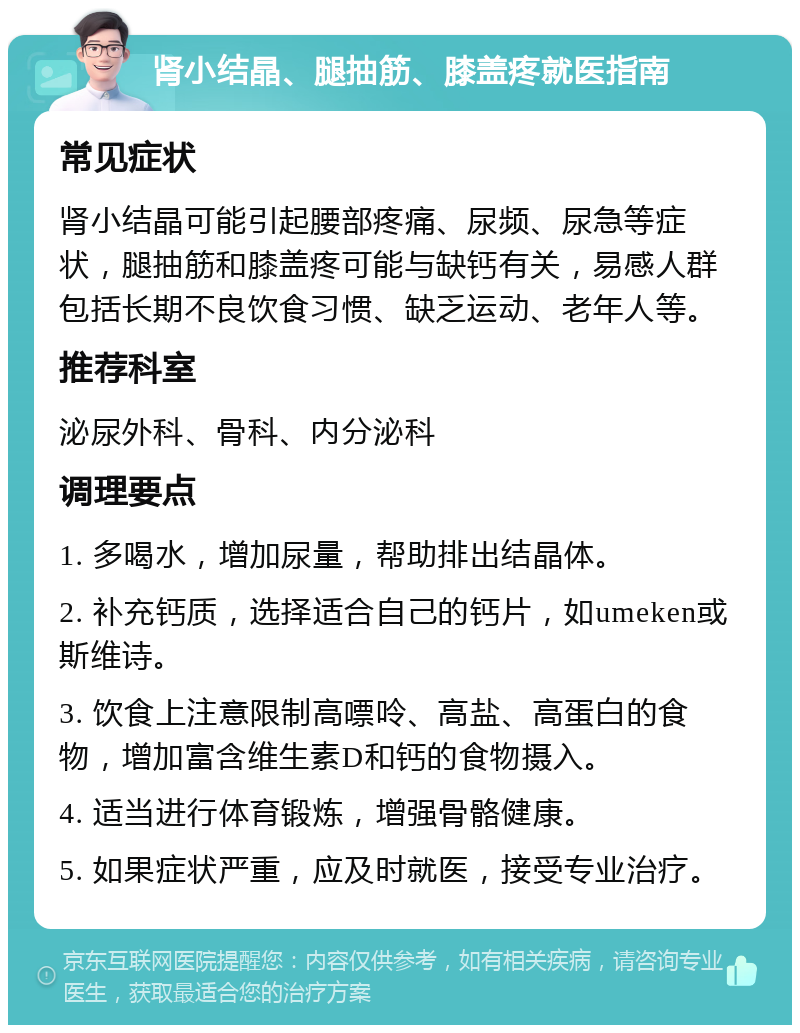 肾小结晶、腿抽筋、膝盖疼就医指南 常见症状 肾小结晶可能引起腰部疼痛、尿频、尿急等症状，腿抽筋和膝盖疼可能与缺钙有关，易感人群包括长期不良饮食习惯、缺乏运动、老年人等。 推荐科室 泌尿外科、骨科、内分泌科 调理要点 1. 多喝水，增加尿量，帮助排出结晶体。 2. 补充钙质，选择适合自己的钙片，如umeken或斯维诗。 3. 饮食上注意限制高嘌呤、高盐、高蛋白的食物，增加富含维生素D和钙的食物摄入。 4. 适当进行体育锻炼，增强骨骼健康。 5. 如果症状严重，应及时就医，接受专业治疗。