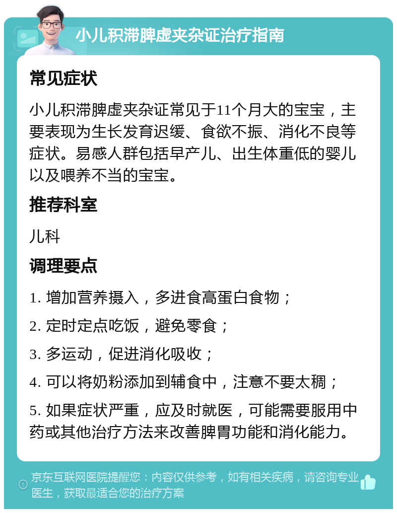 小儿积滞脾虚夹杂证治疗指南 常见症状 小儿积滞脾虚夹杂证常见于11个月大的宝宝，主要表现为生长发育迟缓、食欲不振、消化不良等症状。易感人群包括早产儿、出生体重低的婴儿以及喂养不当的宝宝。 推荐科室 儿科 调理要点 1. 增加营养摄入，多进食高蛋白食物； 2. 定时定点吃饭，避免零食； 3. 多运动，促进消化吸收； 4. 可以将奶粉添加到辅食中，注意不要太稠； 5. 如果症状严重，应及时就医，可能需要服用中药或其他治疗方法来改善脾胃功能和消化能力。