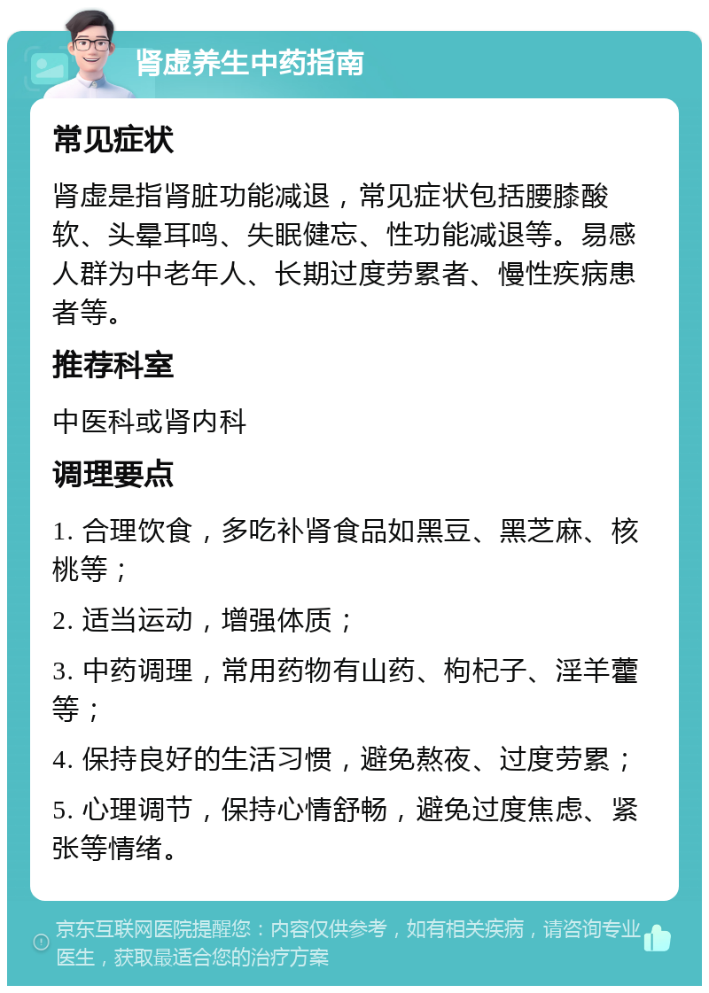 肾虚养生中药指南 常见症状 肾虚是指肾脏功能减退，常见症状包括腰膝酸软、头晕耳鸣、失眠健忘、性功能减退等。易感人群为中老年人、长期过度劳累者、慢性疾病患者等。 推荐科室 中医科或肾内科 调理要点 1. 合理饮食，多吃补肾食品如黑豆、黑芝麻、核桃等； 2. 适当运动，增强体质； 3. 中药调理，常用药物有山药、枸杞子、淫羊藿等； 4. 保持良好的生活习惯，避免熬夜、过度劳累； 5. 心理调节，保持心情舒畅，避免过度焦虑、紧张等情绪。