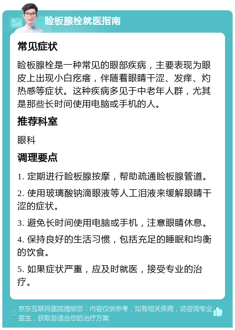 睑板腺栓就医指南 常见症状 睑板腺栓是一种常见的眼部疾病，主要表现为眼皮上出现小白疙瘩，伴随着眼睛干涩、发痒、灼热感等症状。这种疾病多见于中老年人群，尤其是那些长时间使用电脑或手机的人。 推荐科室 眼科 调理要点 1. 定期进行睑板腺按摩，帮助疏通睑板腺管道。 2. 使用玻璃酸钠滴眼液等人工泪液来缓解眼睛干涩的症状。 3. 避免长时间使用电脑或手机，注意眼睛休息。 4. 保持良好的生活习惯，包括充足的睡眠和均衡的饮食。 5. 如果症状严重，应及时就医，接受专业的治疗。