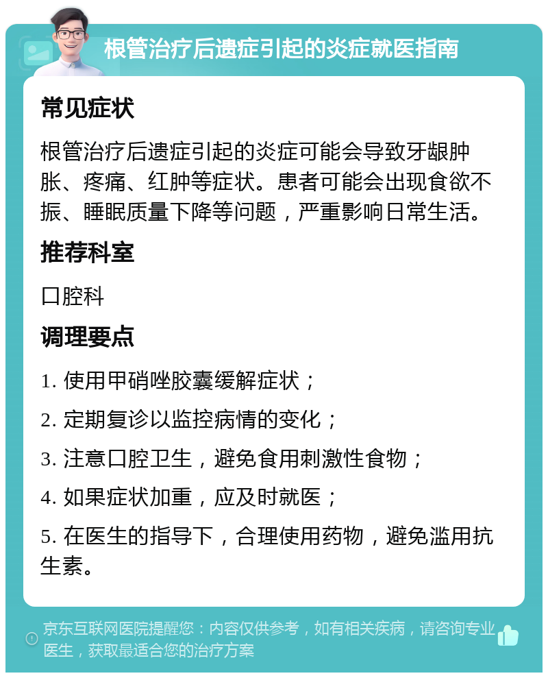 根管治疗后遗症引起的炎症就医指南 常见症状 根管治疗后遗症引起的炎症可能会导致牙龈肿胀、疼痛、红肿等症状。患者可能会出现食欲不振、睡眠质量下降等问题，严重影响日常生活。 推荐科室 口腔科 调理要点 1. 使用甲硝唑胶囊缓解症状； 2. 定期复诊以监控病情的变化； 3. 注意口腔卫生，避免食用刺激性食物； 4. 如果症状加重，应及时就医； 5. 在医生的指导下，合理使用药物，避免滥用抗生素。