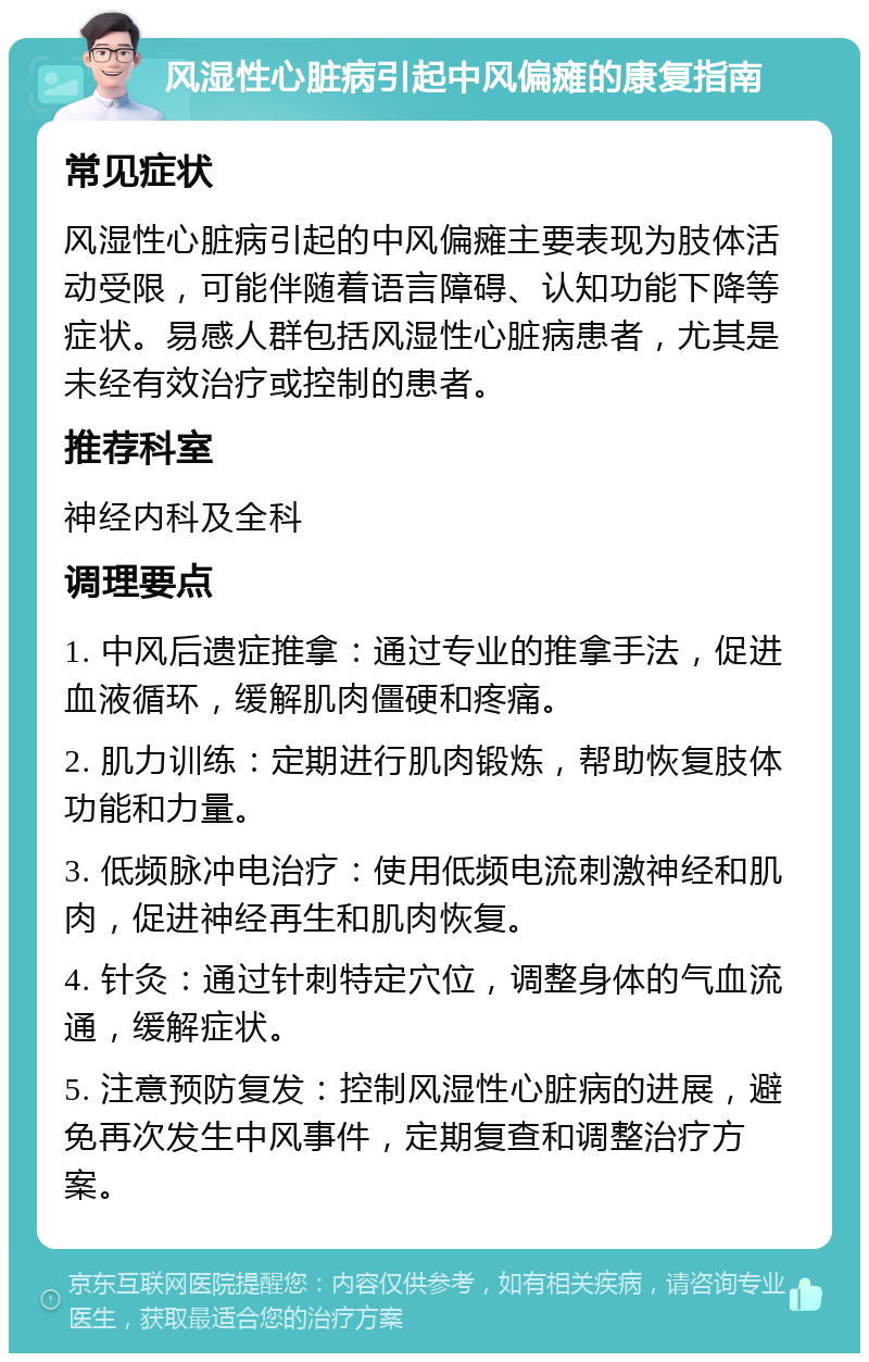 风湿性心脏病引起中风偏瘫的康复指南 常见症状 风湿性心脏病引起的中风偏瘫主要表现为肢体活动受限，可能伴随着语言障碍、认知功能下降等症状。易感人群包括风湿性心脏病患者，尤其是未经有效治疗或控制的患者。 推荐科室 神经内科及全科 调理要点 1. 中风后遗症推拿：通过专业的推拿手法，促进血液循环，缓解肌肉僵硬和疼痛。 2. 肌力训练：定期进行肌肉锻炼，帮助恢复肢体功能和力量。 3. 低频脉冲电治疗：使用低频电流刺激神经和肌肉，促进神经再生和肌肉恢复。 4. 针灸：通过针刺特定穴位，调整身体的气血流通，缓解症状。 5. 注意预防复发：控制风湿性心脏病的进展，避免再次发生中风事件，定期复查和调整治疗方案。